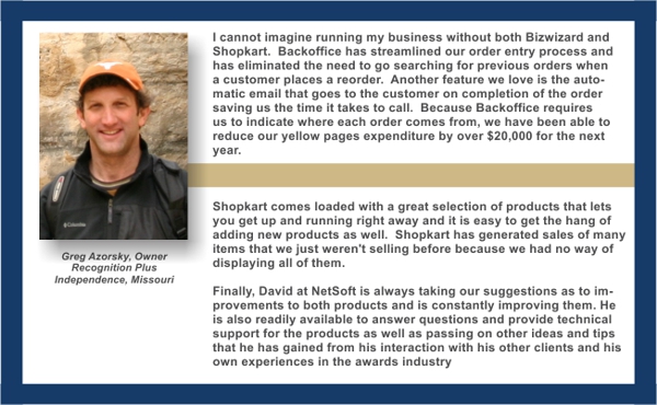 I cannot imagine running my business without both Bizwizard
and Shopkart. Order Manager has streamlined our order entry process and has eliminated the need to go searching for previous orders when a customer places a reorder. Another feature we love is the automatic email that goes to the customer on completion of the order saving us the time it takes to call. Because Order Manager requires us to indicate where each order comes from, we have been able to reduce our yellow pages expenditure by over $20,000 for the next year.
Shopkart comes loaded with a great selection of products that lets you get up and running right away and it is easy to get the hang of adding new products as well. Shopkart has generated sales of many items that we just weren't selling before because we had no way of displaying all of them.
Finally, David at NetSoft is always taking our suggestions as to improvements to both products and is constantly improving them. He is also readily available to answer questions and provide technical support for the products as well as passing on other ideas and tips that he has gained from his interaction with his other clients and his own experiences.