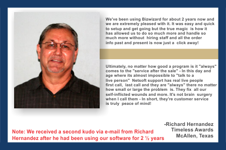 We've been using BizWizard for about 2 years now and we are extremely pleased with it.  It was easy and quick to setup and get going but the true magic is how it has allowed us to do so much more and handle so much more without hiring staff and all the order info past and present is now just a click away!  Ultimately, no matter how good a program is it "always" comes to the "service after the sale"  In this day and age where it is almost impossible to "talk to a live person" NetSoft Support has real live people first call, last call and they are "always" there no matter how small or large the problem is.  They fix all our self-inflicted wounds and more.  It's not brain surgery when I call them  In short, they're customer service is truly peace of mind! - Richard Hernandez, Timeless Awards, McAllen, Texas