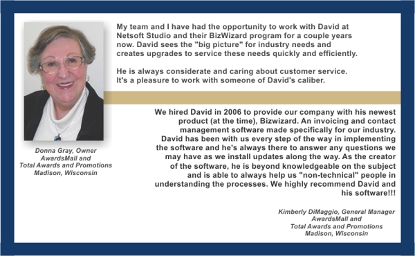 “My team and I have had the opportunity to work with David and his BizWizzard program for a couple years now. David sees the "big picture" for industry needs and creates upgrades to service these needs quickly and efficiently. He is always considerate and caring about customer service. It's a pleasure to work with someone of David's calibre. Donna Gray”