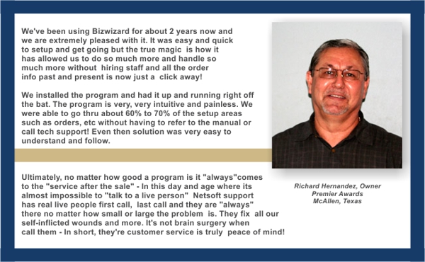 We installed the program and had it up and running right off the bat. The program is very very intuitive and painless. We were able to go thru about 60% to 70% of the setup areas, such as orders, etc. without having to refer to the manual or call tech support! Even then the solution was very easy to understand and follow. We are very happy withour program. - Richard Hernandez, Timeless Awards, McAllen, Texas