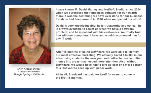 Adter 18 months of using BizWizard, we were able to identify our most effective marketing. We actually saved $14,000 in our advertising costs for the new year and redirected some of that money into areas that needed more attention. Also, without BizWizard, we would have had to hire at least one more person this last year to keep up with paperwork. All in all, BizWizard has paid for itself for years to come in the first 18 months. - Sheri, Arnold, Owner of Arnolds for Awards, Placentia, California