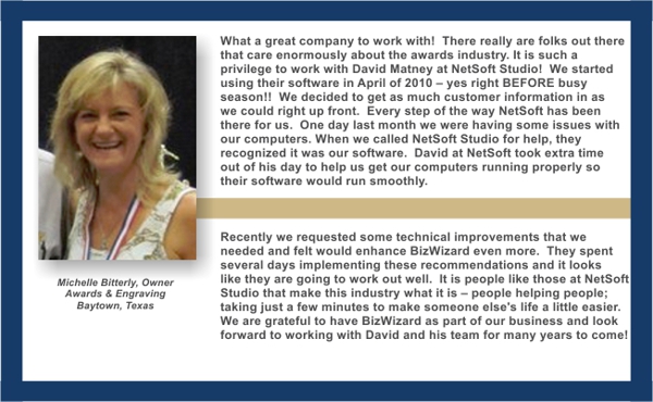 What a great company to work with! There really are folks out there that care enormously about the awards industry. It is such a privilege to work with David Matney at NetSoft Studio! We started using their software in April of 2010 – yes right BEFORE busy season!! We decided to get as much customer information in as we could right up front. Every step of the way NetSoft has been there for us. One day last month we were having some issues with our computers When we called NetSoft for help, they recognized it was our software. David at NetSoft took extra time out of his day to help us get our computers running properly so their software would run smoothly.
Recently we requested some technical improvements that we needed and felt would enhance BizWiz even more. They spent several days implementing these recommendations and it looks like they are going to work out well. It is people like those at NetSoft that make this industry what it is – people helping people; taking just a few minutes to make someone else's life a little easier. We are grateful to have BizWizard as part of our business and look forward to working with David and his team for many years to come! - Michelle Bitterly, Owner Awards & Engraving, Baytown, Texas
