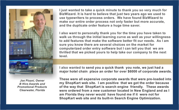 I just wanted to take a quick minute to thank you so very much for BizWizard. It is hard to believe that just two years ago we used to use typewriters to process orders. we have found BizWizard to make our entire order process not only faster but more accurate, and the duplicate order feature a huge time saver. I also want to personally thank you for the time you have taken to walk us through the initial learning curve as well as your willingness to add features that make the software better fit our needs. As I am sure you know there are several choices on the market for computerized order entry software but I can tell you that we are thrilled that we picked yours to help take our company to the next level. - Joe Pisani, Owner BHive awards and Advertising Specialties, Clearwater and Tampa, Florida