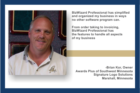 BizWizard BackOffice™ has simplified and organized my business in ways no other software program can.  From order taking to invoicing, BizWizard BackOffice™ has the features to handle all aspects of my business - Brian Kor, Owner Awards Plus of Southwest Minnesota, Signature Logo Solutions, Marshal, Minnesota